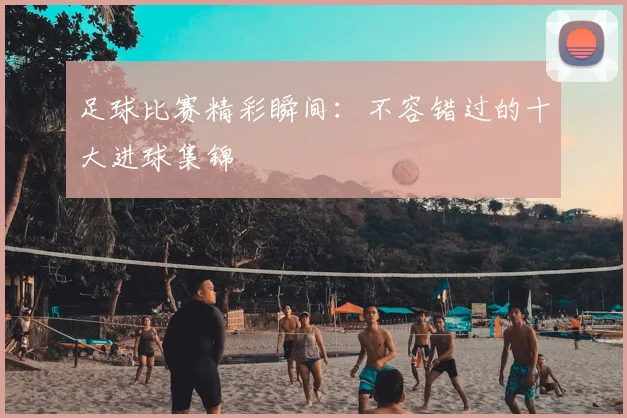 足球比赛精彩瞬间:不容错过的十大进球集锦