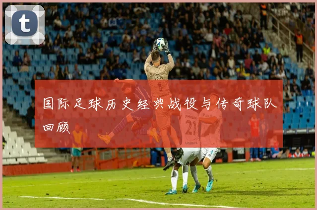 国际足球历史经典战役与传奇球队回顾